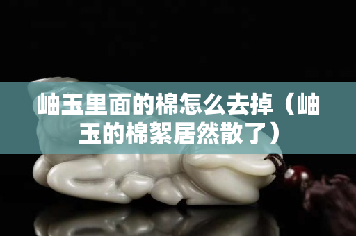 岫玉里面的棉怎么去掉（岫玉的棉絮居然散了）