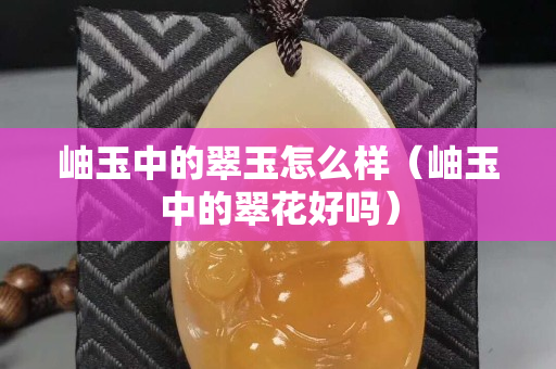 岫玉中的翠玉怎么样（岫玉中的翠花好吗）