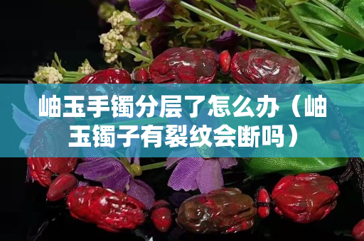 岫玉手镯分层了怎么办（岫玉镯子有裂纹会断吗）