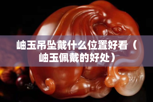 岫玉吊坠戴什么位置好看（岫玉佩戴的好处）