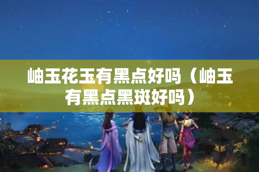 岫玉花玉有黑点好吗（岫玉有黑点黑斑好吗）