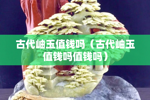 古代岫玉值钱吗（古代岫玉值钱吗值钱吗）