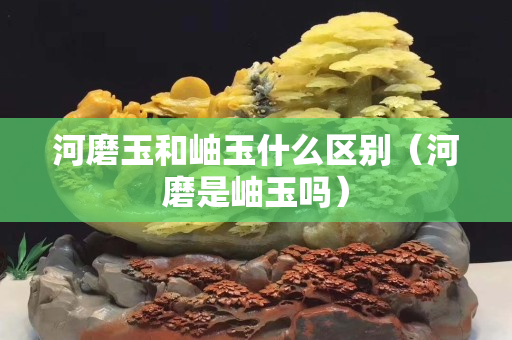 河磨玉和岫玉什么区别（河磨是岫玉吗）