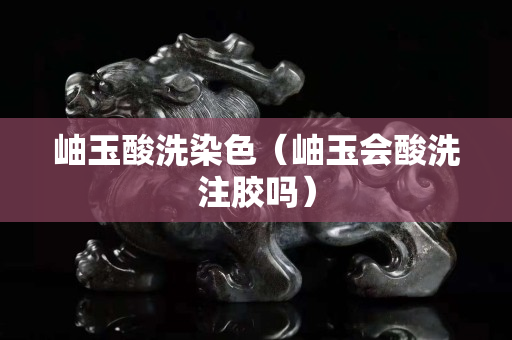 岫玉酸洗染色（岫玉会酸洗注胶吗）