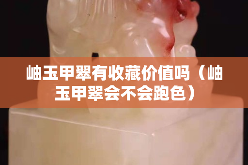 岫玉甲翠有收藏价值吗（岫玉甲翠会不会跑色）
