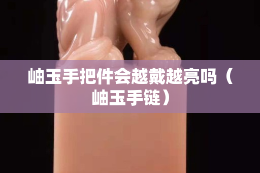 岫玉手把件会越戴越亮吗（岫玉手链）