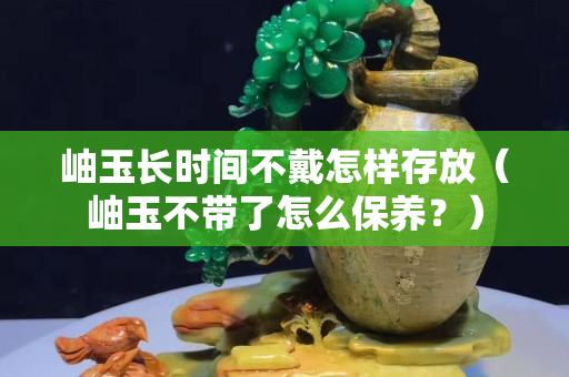 岫玉长时间不戴怎样存放（岫玉不带了怎么保养？）