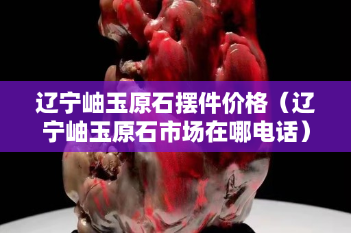 辽宁岫玉原石摆件价格（辽宁岫玉原石市场在哪电话）