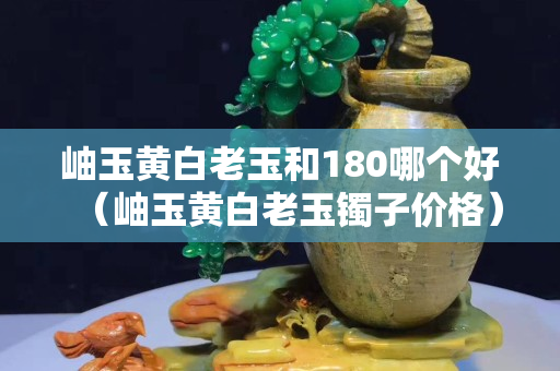 岫玉黄白老玉和180哪个好（岫玉黄白老玉镯子价格）