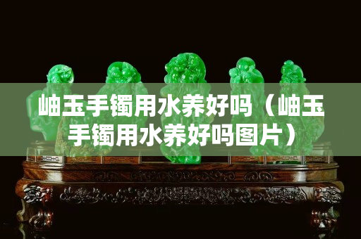 岫玉手镯用水养好吗（岫玉手镯用水养好吗图片）