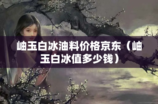 岫玉白冰油料价格京东（岫玉白冰值多少钱）
