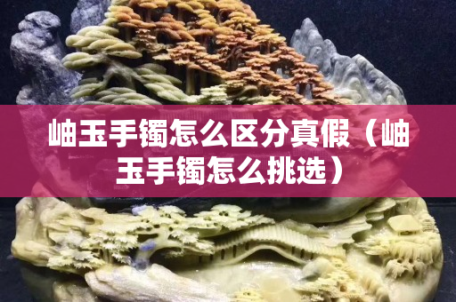 岫玉手镯怎么区分真假（岫玉手镯怎么挑选）