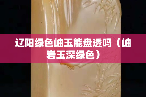 辽阳绿色岫玉能盘透吗（岫岩玉深绿色）