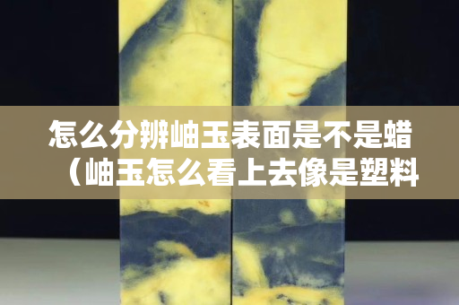 怎么分辨岫玉表面是不是蜡（岫玉怎么看上去像是塑料）