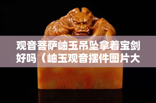 观音菩萨岫玉吊坠拿着宝剑好吗（岫玉观音摆件图片大全）