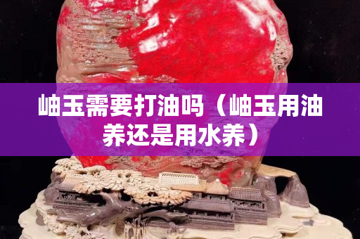 岫玉需要打油吗（岫玉用油养还是用水养）