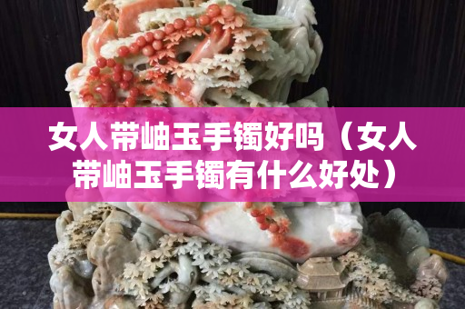 女人带岫玉手镯好吗（女人带岫玉手镯有什么好处）