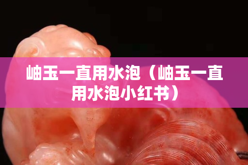 岫玉一直用水泡（岫玉一直用水泡小红书）