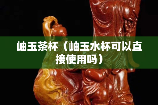 岫玉茶杯（岫玉水杯可以直接使用吗）
