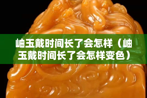 岫玉戴时间长了会怎样（岫玉戴时间长了会怎样变色）