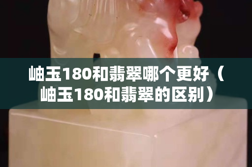 岫玉180和翡翠哪个更好（岫玉180和翡翠的区别）