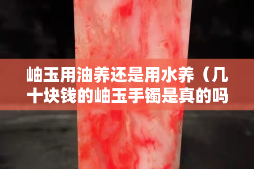 岫玉用油养还是用水养（几十块钱的岫玉手镯是真的吗）
