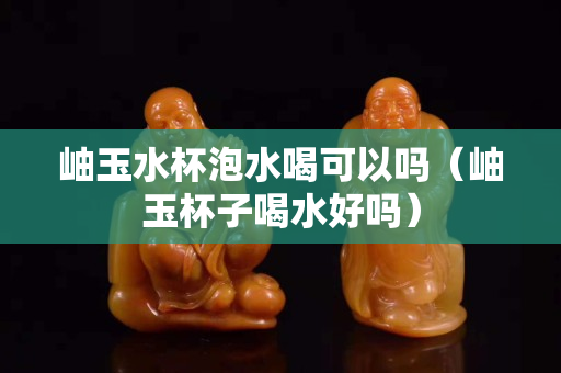 岫玉水杯泡水喝可以吗（岫玉杯子喝水好吗）