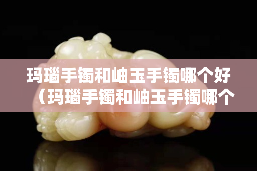 玛瑙手镯和岫玉手镯哪个好（玛瑙手镯和岫玉手镯哪个好一点）