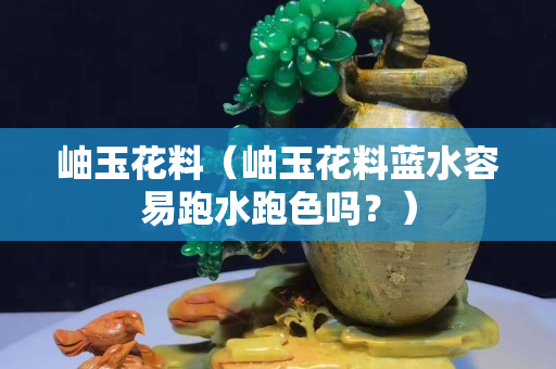 岫玉花料（岫玉花料蓝水容易跑水跑色吗？）