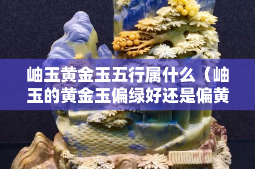 岫玉黄金玉五行属什么（岫玉的黄金玉偏绿好还是偏黄好）