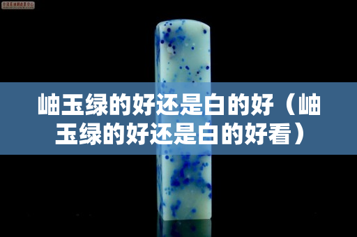 岫玉绿的好还是白的好（岫玉绿的好还是白的好看）