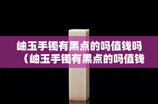 岫玉手镯有黑点的吗值钱吗（岫玉手镯有黑点的吗值钱吗图片）