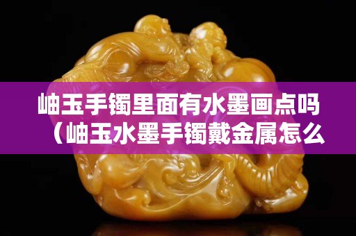 岫玉手镯里面有水墨画点吗（岫玉水墨手镯戴金属怎么回事）
