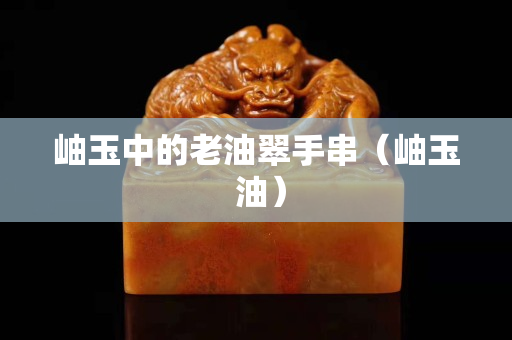 岫玉中的老油翠手串（岫玉 油）