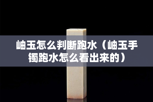 岫玉怎么判断跑水（岫玉手镯跑水怎么看出来的）