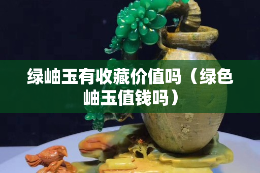 绿岫玉有收藏价值吗（绿色岫玉值钱吗）