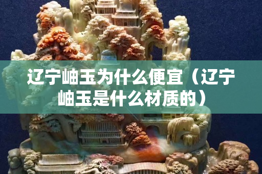 辽宁岫玉为什么便宜（辽宁岫玉是什么材质的）