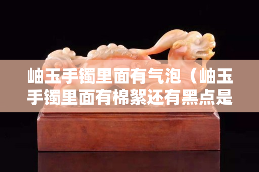 岫玉手镯里面有气泡（岫玉手镯里面有棉絮还有黑点是真的吗）