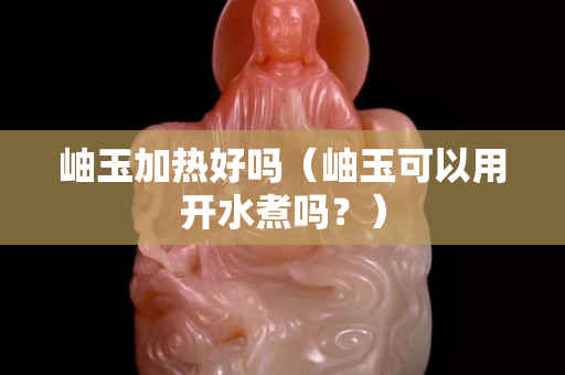 岫玉加热好吗（岫玉可以用开水煮吗？）