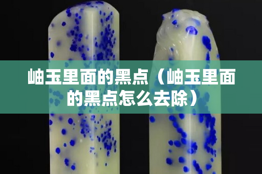 岫玉里面的黑点（岫玉里面的黑点怎么去除）