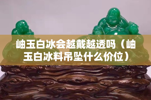 岫玉白冰会越戴越透吗（岫玉白冰料吊坠什么价位）