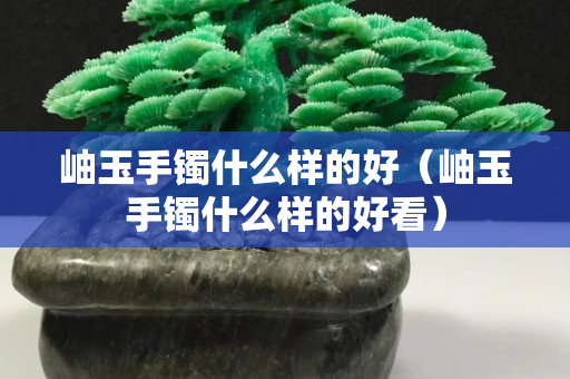 岫玉手镯什么样的好（岫玉手镯什么样的好看）