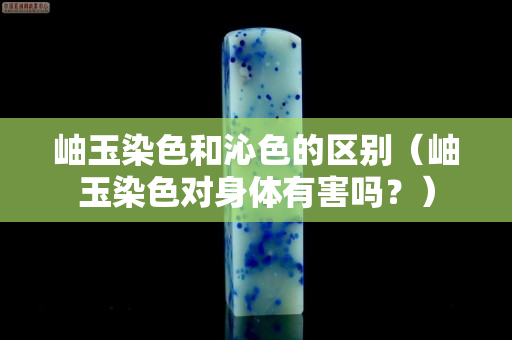 岫玉染色和沁色的区别（岫玉染色对身体有害吗？）