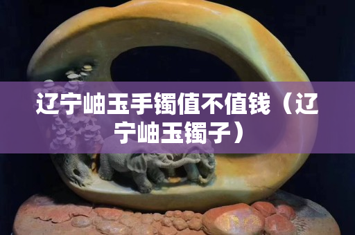 辽宁岫玉手镯值不值钱（辽宁岫玉镯子）