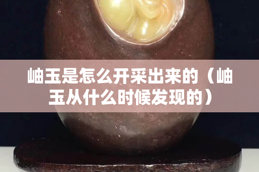 岫玉是怎么开采出来的（岫玉从什么时候发现的）