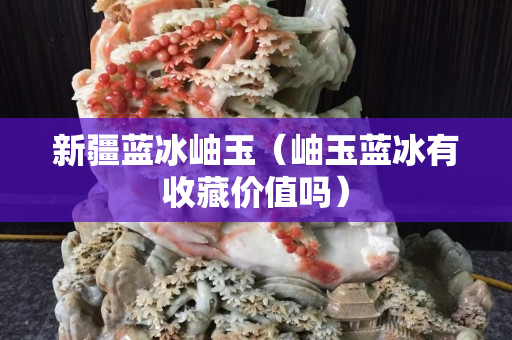 新疆蓝冰岫玉（岫玉蓝冰有收藏价值吗）