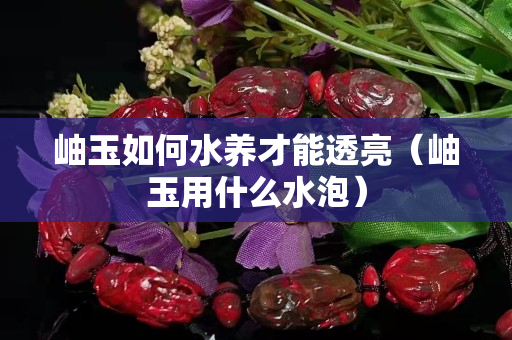 岫玉如何水养才能透亮（岫玉用什么水泡）
