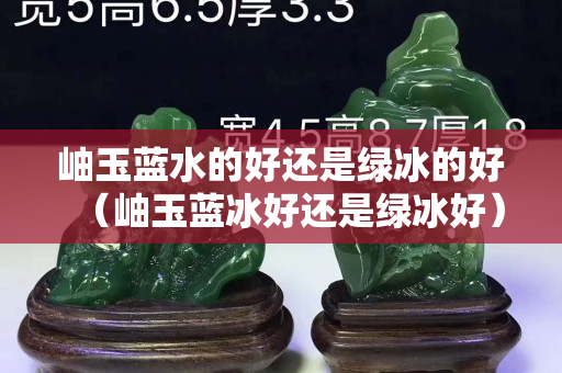岫玉蓝水的好还是绿冰的好（岫玉蓝冰好还是绿冰好）