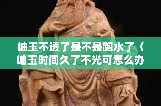 岫玉不透了是不是跑水了（岫玉时间久了不光可怎么办）