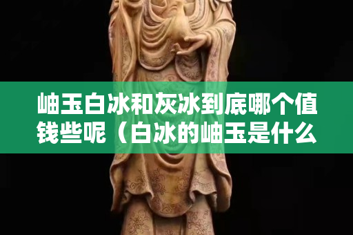 岫玉白冰和灰冰到底哪个值钱些呢（白冰的岫玉是什么料）